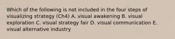 Which of the following is not included in the four steps of visualizing strategy (Ch4) A. visual awakening B. visual exploration C. visual strategy fair D. visual communication E. visual alternative industry