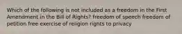 Which of the following is not included as a freedom in the First Amendment in the Bill of Rights? freedom of speech freedom of petition free exercise of religion rights to privacy