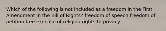 Which of the following is not included as a freedom in the First Amendment in the Bill of Rights? freedom of speech freedom of petition free exercise of religion rights to privacy