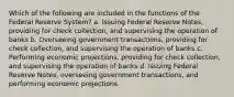 Which of the following are included in the functions of the Federal Reserve System? a. Issuing Federal Reserve Notes, providing for check collection, and supervising the operation of banks b. Overseeing government transactions, providing for check collection, and supervising the operation of banks c. Performing economic projections, providing for check collection, and supervising the operation of banks d. Issuing Federal Reserve Notes, overseeing government transactions, and performing economic projections