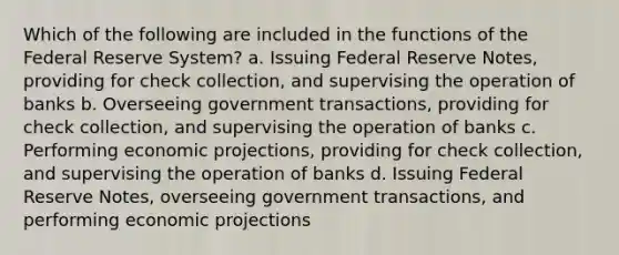 Which of the following are included in the functions of the Federal Reserve System? a. Issuing Federal Reserve Notes, providing for check collection, and supervising the operation of banks b. Overseeing government transactions, providing for check collection, and supervising the operation of banks c. Performing economic projections, providing for check collection, and supervising the operation of banks d. Issuing Federal Reserve Notes, overseeing government transactions, and performing economic projections