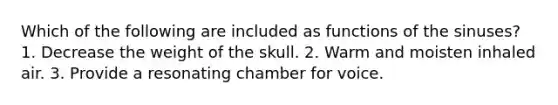 Which of the following are included as functions of the sinuses? 1. Decrease the weight of the skull. 2. Warm and moisten inhaled air. 3. Provide a resonating chamber for voice.