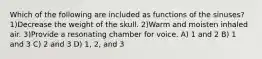 Which of the following are included as functions of the sinuses? 1)Decrease the weight of the skull. 2)Warm and moisten inhaled air. 3)Provide a resonating chamber for voice. A) 1 and 2 B) 1 and 3 C) 2 and 3 D) 1, 2, and 3