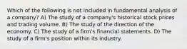 Which of the following is not included in fundamental analysis of a company? A) The study of a company's historical stock prices and trading volume. B) The study of the direction of the economy. C) The study of a firm's financial statements. D) The study of a firm's position within its industry.