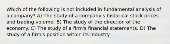 Which of the following is not included in fundamental analysis of a company? A) The study of a company's historical stock prices and trading volume. B) The study of the direction of the economy. C) The study of a firm's <a href='https://www.questionai.com/knowledge/kFBJaQCz4b-financial-statements' class='anchor-knowledge'>financial statements</a>. D) The study of a firm's position within its industry.