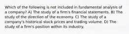 Which of the following is not included in fundamental analysis of a company? A) The study of a firm's financial statements. B) The study of the direction of the economy. C) The study of a company's historical stock prices and trading volume. D) The study of a firm's position within its industry.