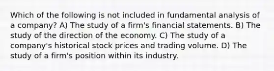 Which of the following is not included in fundamental analysis of a company? A) The study of a firm's financial statements. B) The study of the direction of the economy. C) The study of a company's historical stock prices and trading volume. D) The study of a firm's position within its industry.