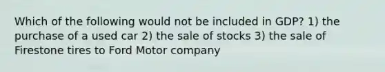 Which of the following would not be included in GDP? 1) the purchase of a used car 2) the sale of stocks 3) the sale of Firestone tires to Ford Motor company