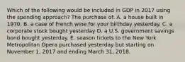 Which of the following would be included in GDP in 2017 using the spending approach? The purchase of: A. a house built in 1970. B. a case of French wine for your birthday yesterday. C. a corporate stock bought yesterday D. a U.S. government savings bond bought yesterday. E. season tickets to the New York Metropolitan Opera purchased yesterday but starting on November 1, 2017 and ending March 31, 2018.