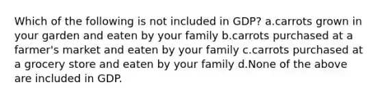 Which of the following is not included in GDP? a.carrots grown in your garden and eaten by your family b.carrots purchased at a farmer's market and eaten by your family c.carrots purchased at a grocery store and eaten by your family d.None of the above are included in GDP.