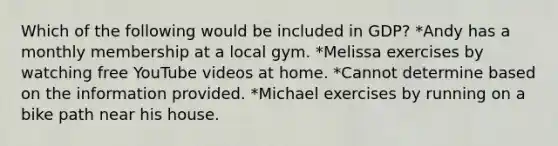 Which of the following would be included in GDP? *Andy has a monthly membership at a local gym. *Melissa exercises by watching free YouTube videos at home. *Cannot determine based on the information provided. *Michael exercises by running on a bike path near his house.