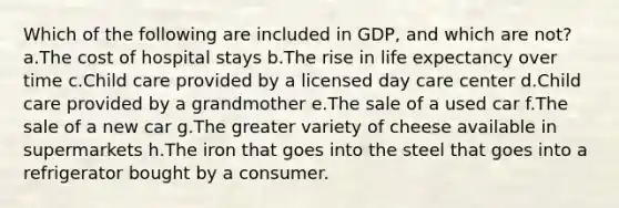 Which of the following are included in GDP, and which are not? a.The cost of hospital stays b.The rise in life expectancy over time c.Child care provided by a licensed day care center d.Child care provided by a grandmother e.The sale of a used car f.The sale of a new car g.The greater variety of cheese available in supermarkets h.The iron that goes into the steel that goes into a refrigerator bought by a consumer.