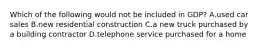 Which of the following would not be included in GDP? A.used car sales B.new residential construction C.a new truck purchased by a building contractor D.telephone service purchased for a home
