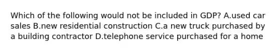 Which of the following would not be included in GDP? A.used car sales B.new residential construction C.a new truck purchased by a building contractor D.telephone service purchased for a home