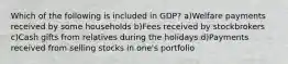 Which of the following is included in GDP? a)Welfare payments received by some households b)Fees received by stockbrokers c)Cash gifts from relatives during the holidays d)Payments received from selling stocks in one's portfolio