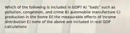 Which of the following is included in GDP? A) ʺbadsʺ such as pollution, congestion, and crime B) automobile manufacture C) production in the home D) the measurable effects of income distribution E) none of the above are included in real GDP calculations