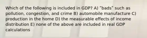 Which of the following is included in GDP? A) ʺbadsʺ such as pollution, congestion, and crime B) automobile manufacture C) production in the home D) the measurable effects of income distribution E) none of the above are included in real GDP calculations