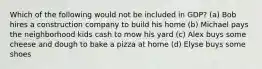 Which of the following would not be included in GDP? (a) Bob hires a construction company to build his home (b) Michael pays the neighborhood kids cash to mow his yard (c) Alex buys some cheese and dough to bake a pizza at home (d) Elyse buys some shoes