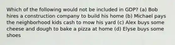 Which of the following would not be included in GDP? (a) Bob hires a construction company to build his home (b) Michael pays the neighborhood kids cash to mow his yard (c) Alex buys some cheese and dough to bake a pizza at home (d) Elyse buys some shoes