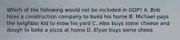 Which of the following would not be included in GDP? A. Bob hires a construction company to build his home B. Michael pays the neighbor kid to mow his yard C. Alex buys some cheese and dough to bake a pizza at home D. Elyse buys some shoes