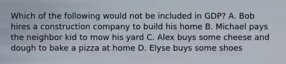 Which of the following would not be included in GDP? A. Bob hires a construction company to build his home B. Michael pays the neighbor kid to mow his yard C. Alex buys some cheese and dough to bake a pizza at home D. Elyse buys some shoes