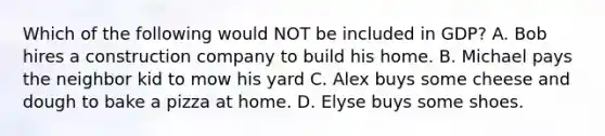 Which of the following would NOT be included in GDP? A. Bob hires a construction company to build his home. B. Michael pays the neighbor kid to mow his yard C. Alex buys some cheese and dough to bake a pizza at home. D. Elyse buys some shoes.