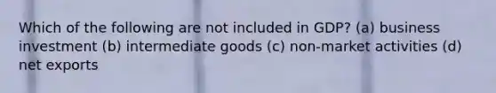 Which of the following are not included in GDP? (a) business investment (b) intermediate goods (c) non-market activities (d) net exports