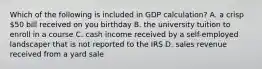 Which of the following is included in GDP calculation? A. a crisp 50 bill received on you birthday B. the university tuition to enroll in a course C. cash income received by a self-employed landscaper that is not reported to the IRS D. sales revenue received from a yard sale