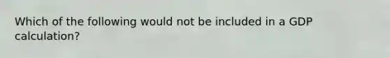 Which of the following would not be included in a GDP calculation?