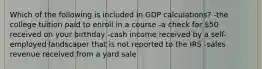Which of the following is included in GDP calculations? -the college tuition paid to enroll in a course -a check for 50 received on your birthday -cash income received by a self-employed landscaper that is not reported to the IRS -sales revenue received from a yard sale