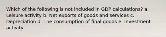 Which of the following is not included in GDP calculations? a. Leisure activity b. Net exports of goods and services c. Depreciation d. The consumption of final goods e. Investment activity