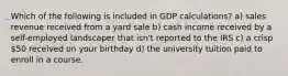 Which of the following is included in GDP calculations? a) sales revenue received from a yard sale b) cash income received by a self-employed landscaper that isn't reported to the IRS c) a crisp 50 received on your birthday d) the university tuition paid to enroll in a course.