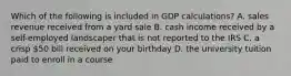 Which of the following is included in GDP calculations? A. sales revenue received from a yard sale B. cash income received by a self-employed landscaper that is not reported to the IRS C. a crisp 50 bill received on your birthday D. the university tuition paid to enroll in a course