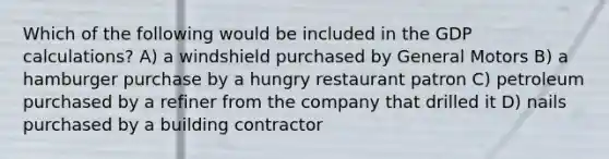 Which of the following would be included in the GDP calculations? A) a windshield purchased by General Motors B) a hamburger purchase by a hungry restaurant patron C) petroleum purchased by a refiner from the company that drilled it D) nails purchased by a building contractor