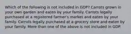 Which of the following is not included in GDP? Carrots grown in your own garden and eaten by your family. Carrots legally purchased at a registered farmer's market and eaten by your family. Carrots legally purchased at a grocery store and eaten by your family. More than one of the above is not included in GDP.