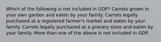 Which of the following is not included in GDP? Carrots grown in your own garden and eaten by your family. Carrots legally purchased at a registered farmer's market and eaten by your family. Carrots legally purchased at a grocery store and eaten by your family. More than one of the above is not included in GDP.