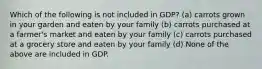 Which of the following is not included in GDP? (a) carrots grown in your garden and eaten by your family (b) carrots purchased at a farmer's market and eaten by your family (c) carrots purchased at a grocery store and eaten by your family (d) None of the above are included in GDP.