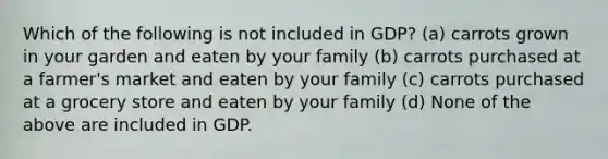 Which of the following is not included in GDP? (a) carrots grown in your garden and eaten by your family (b) carrots purchased at a farmer's market and eaten by your family (c) carrots purchased at a grocery store and eaten by your family (d) None of the above are included in GDP.