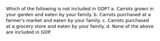 Which of the following is not included in GDP? a. Carrots grown in your garden and eaten by your family. b. Carrots purchased at a farmer's market and eaten by your family. c. Carrots purchased at a grocery store and eaten by your family. d. None of the above are included in GDP.