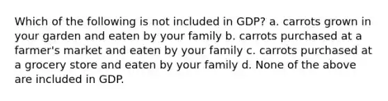 Which of the following is not included in GDP? a. carrots grown in your garden and eaten by your family b. carrots purchased at a farmer's market and eaten by your family c. carrots purchased at a grocery store and eaten by your family d. None of the above are included in GDP.