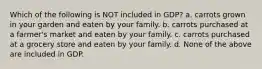 Which of the following is NOT included in GDP? a. carrots grown in your garden and eaten by your family. b. carrots purchased at a farmer's market and eaten by your family. c. carrots purchased at a grocery store and eaten by your family. d. None of the above are included in GDP.