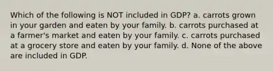 Which of the following is NOT included in GDP? a. carrots grown in your garden and eaten by your family. b. carrots purchased at a farmer's market and eaten by your family. c. carrots purchased at a grocery store and eaten by your family. d. None of the above are included in GDP.