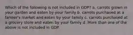 Which of the following is not included in GDP? a. carrots grown in your garden and eaten by your family b. carrots purchased at a farmer's market and eaten by your family c. carrots purchased at a grocery store and eaten by your family d. More than one of the above is not included in GDP.
