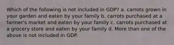 Which of the following is not included in GDP? a. carrots grown in your garden and eaten by your family b. carrots purchased at a farmer's market and eaten by your family c. carrots purchased at a grocery store and eaten by your family d. More than one of the above is not included in GDP.