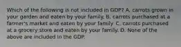 Which of the following is not included in GDP? A. carrots grown in your garden and eaten by your family. B. carrots purchased at a farmer's market and eaten by your family. C. carrots purchased at a grocery store and eaten by your family. D. None of the above are included in the GDP.