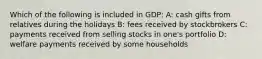 Which of the following is included in GDP: A: cash gifts from relatives during the holidays B: fees received by stockbrokers C: payments received from selling stocks in one's portfolio D: welfare payments received by some households