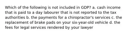 Which of the following is not included in GDP? a. cash income that is paid to a day labourer that is not reported to the tax authorities b. the payments for a chiropractor's services c. the replacement of brake pads on your six-year-old vehicle d. the fees for legal services rendered by your lawyer