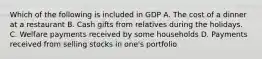 Which of the following is included in GDP A. The cost of a dinner at a restaurant B. Cash gifts from relatives during the holidays. C. Welfare payments received by some households D. Payments received from selling stocks in one's portfolio