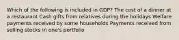 Which of the following is included in GDP? The cost of a dinner at a restaurant Cash gifts from relatives during the holidays Welfare payments received by some households Payments received from selling stocks in one's portfolio