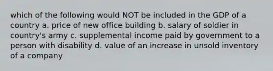 which of the following would NOT be included in the GDP of a country a. price of new office building b. salary of soldier in country's army c. supplemental income paid by government to a person with disability d. value of an increase in unsold inventory of a company